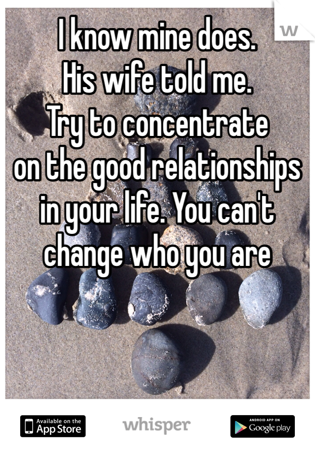 I know mine does.
His wife told me.
Try to concentrate
on the good relationships
in your life. You can't
change who you are