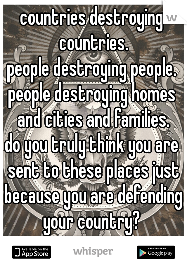 countries destroying countries.
people destroying people.
people destroying homes and cities and families.
do you truly think you are sent to these places just because you are defending your country? 