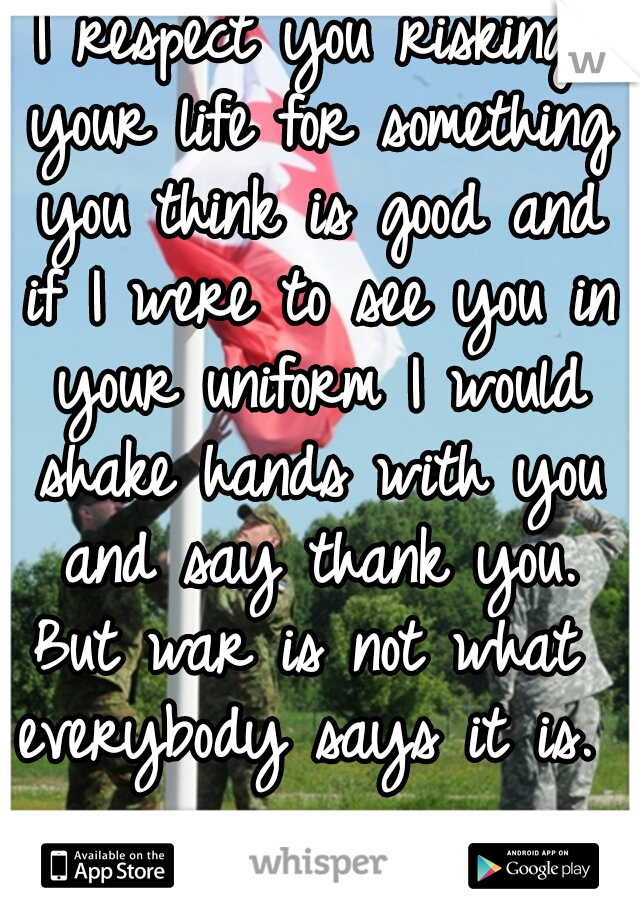 I respect you risking your life for something you think is good and if I were to see you in your uniform I would shake hands with you and say thank you.
But war is not what everybody says it is. 