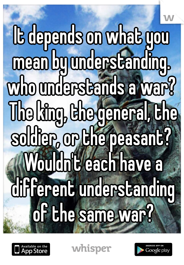 It depends on what you mean by understanding.  who understands a war?  The king, the general, the soldier, or the peasant?  Wouldn't each have a different understanding of the same war?