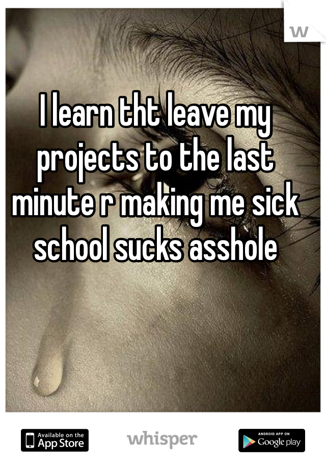 I learn tht leave my projects to the last minute r making me sick school sucks asshole