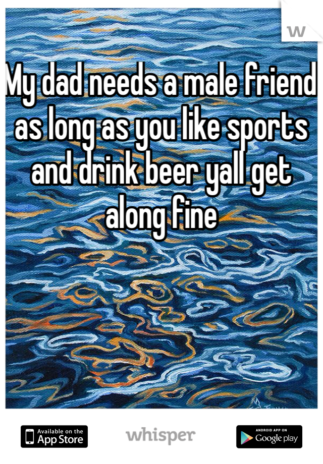 My dad needs a male friend as long as you like sports and drink beer yall get along fine