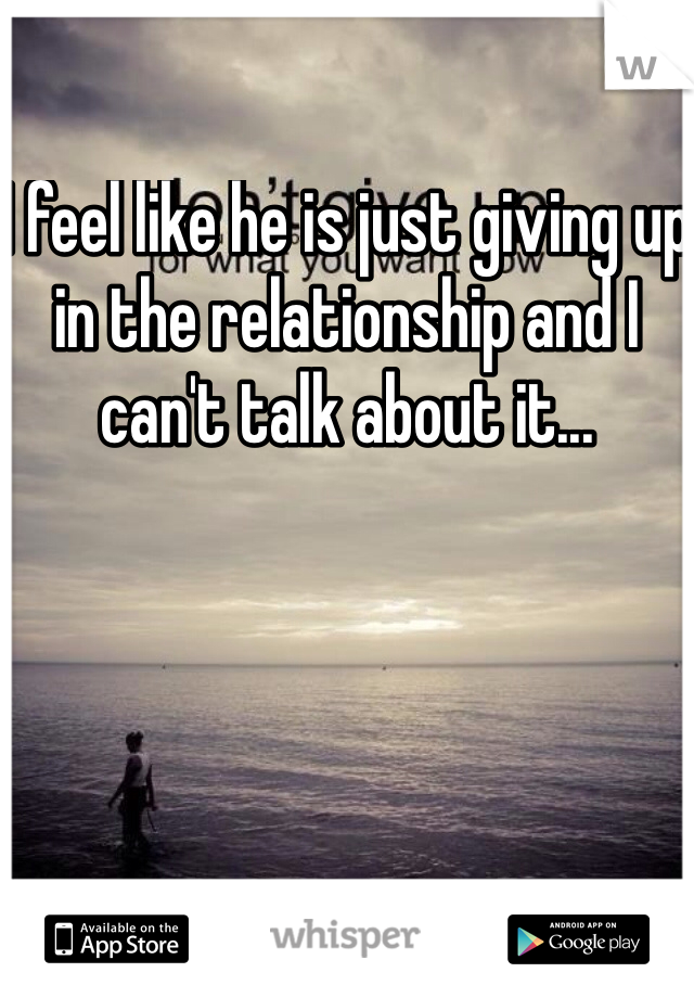 I feel like he is just giving up in the relationship and I can't talk about it...