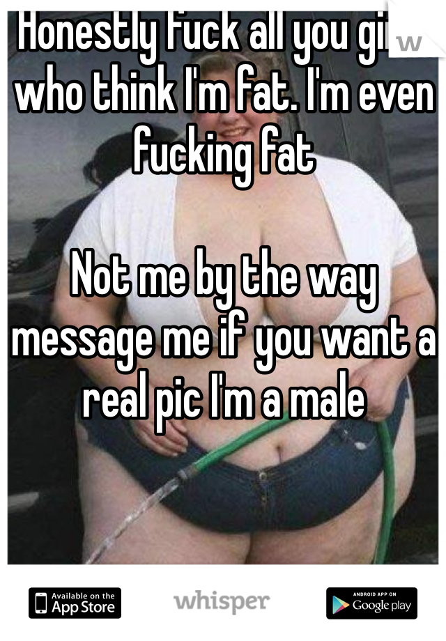 Honestly fuck all you girls who think I'm fat. I'm even fucking fat

Not me by the way message me if you want a real pic I'm a male