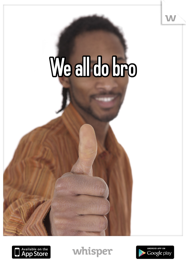 We all do bro 