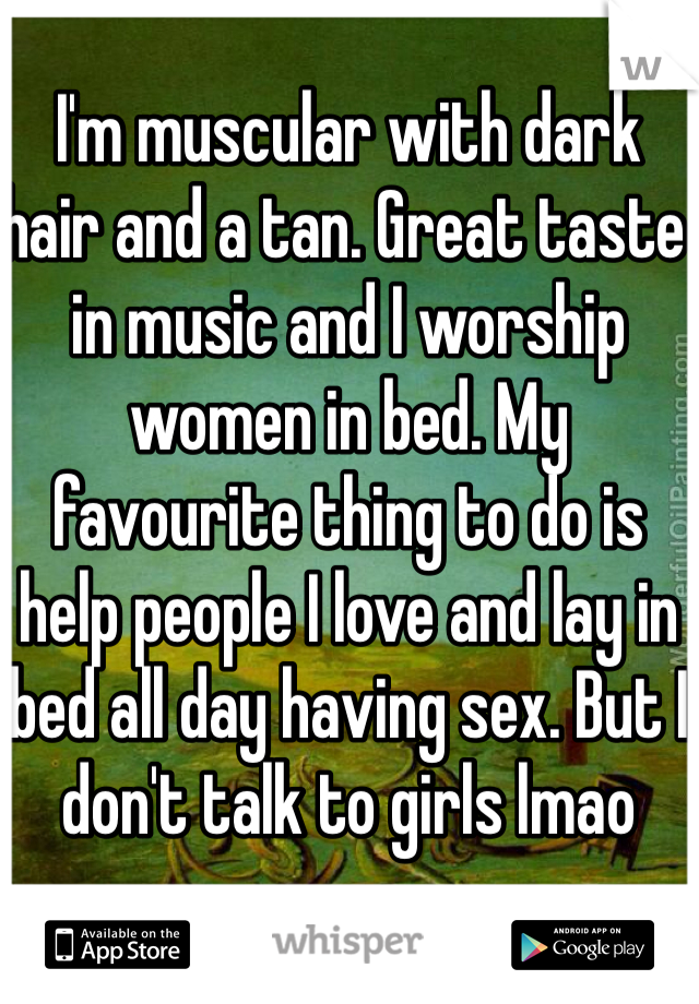 I'm muscular with dark hair and a tan. Great taste in music and I worship women in bed. My favourite thing to do is help people I love and lay in bed all day having sex. But I don't talk to girls lmao