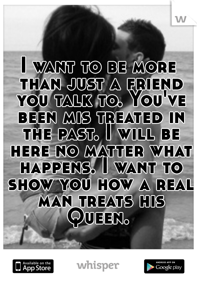 I want to be more than just a friend you talk to. You've been mis treated in the past. I will be here no matter what happens. I want to show you how a real man treats his Queen. 