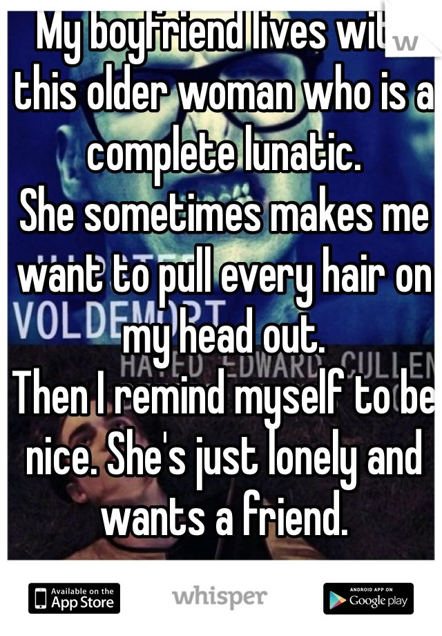 My boyfriend lives with this older woman who is a complete lunatic. 
She sometimes makes me want to pull every hair on my head out. 
Then I remind myself to be nice. She's just lonely and wants a friend. 