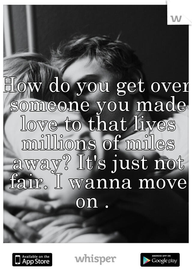 How do you get over someone you made love to that lives millions of miles away? It's just not fair. I wanna move on .  
