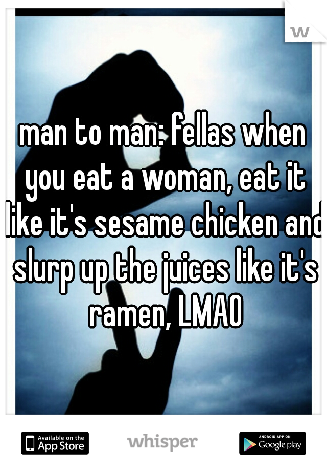 man to man: fellas when you eat a woman, eat it like it's sesame chicken and slurp up the juices like it's ramen, LMAO