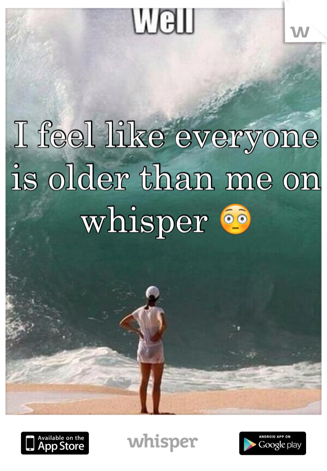 I feel like everyone is older than me on whisper 😳 