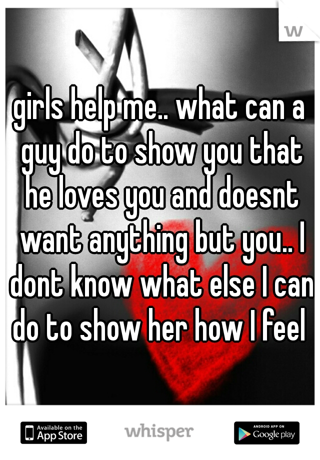 girls help me.. what can a guy do to show you that he loves you and doesnt want anything but you.. I dont know what else I can do to show her how I feel 