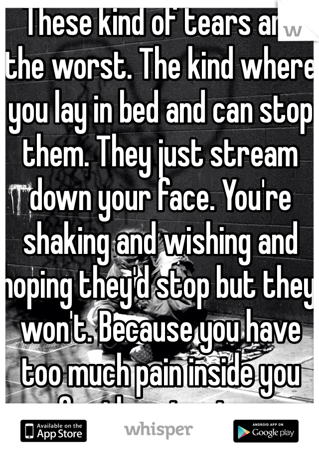 These kind of tears are the worst. The kind where you lay in bed and can stop them. They just stream down your face. You're shaking and wishing and hoping they'd stop but they won't. Because you have too much pain inside you for them to stop. 