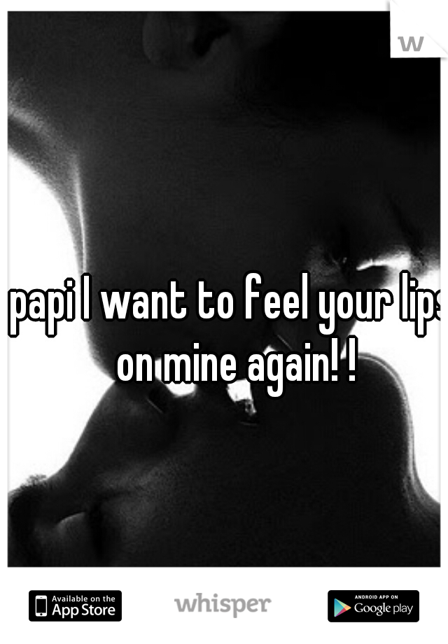papi I want to feel your lips on mine again! !