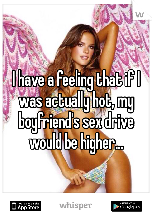I have a feeling that if I was actually hot, my boyfriend's sex drive would be higher...