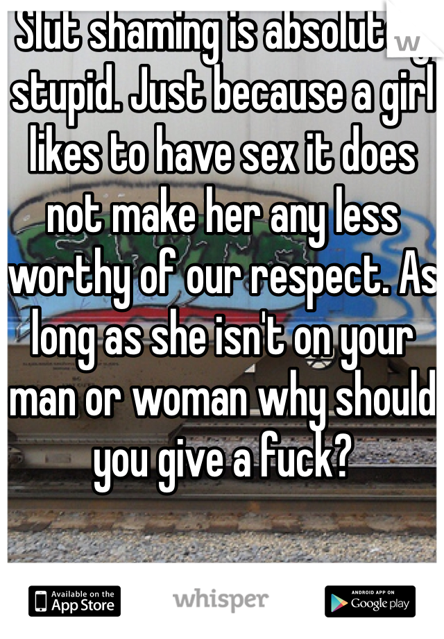 Slut shaming is absolutely stupid. Just because a girl likes to have sex it does not make her any less worthy of our respect. As long as she isn't on your man or woman why should you give a fuck? 