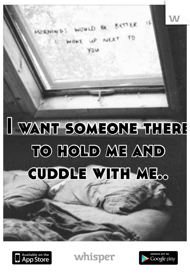 I want someone there to hold me and cuddle with me.. 