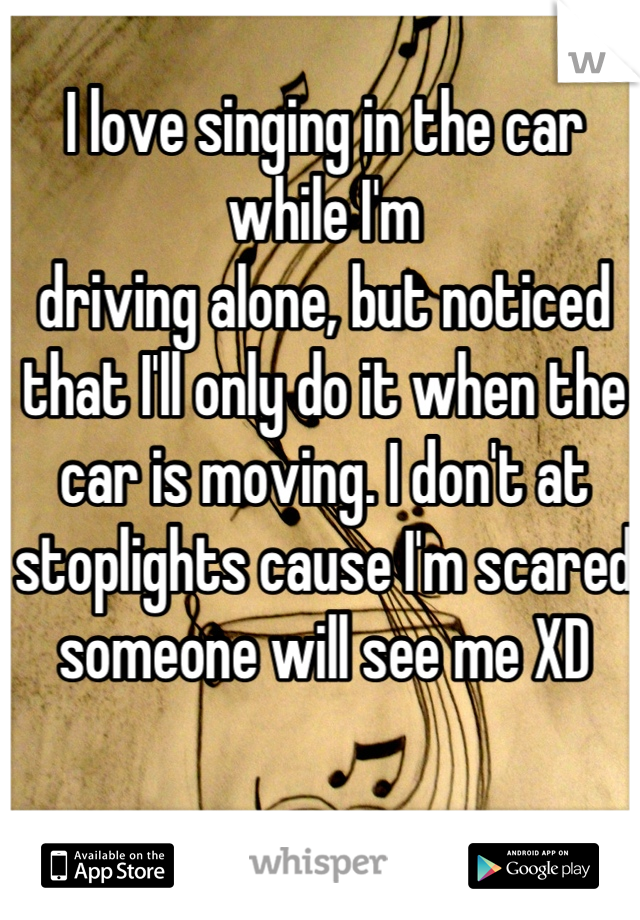 I love singing in the car while I'm
driving alone, but noticed that I'll only do it when the car is moving. I don't at stoplights cause I'm scared someone will see me XD