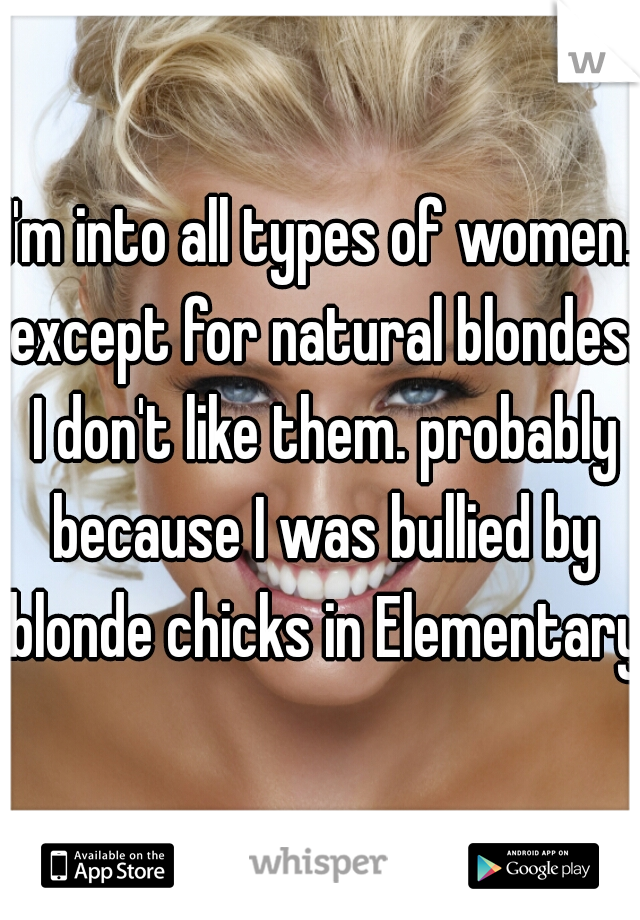 I'm into all types of women. except for natural blondes. I don't like them. probably because I was bullied by blonde chicks in Elementary