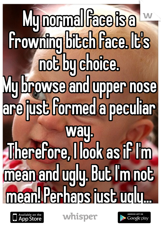 My normal face is a frowning bitch face. It's not by choice. 
My browse and upper nose are just formed a peculiar way. 
Therefore, I look as if I'm mean and ugly. But I'm not mean! Perhaps just ugly...