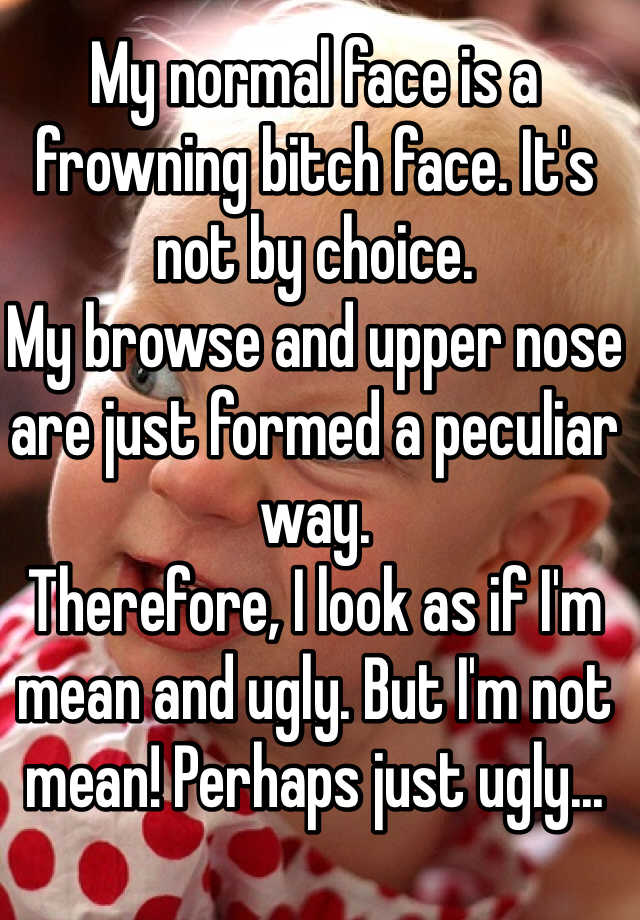 My normal face is a frowning bitch face. It's not by choice. 
My browse and upper nose are just formed a peculiar way. 
Therefore, I look as if I'm mean and ugly. But I'm not mean! Perhaps just ugly...