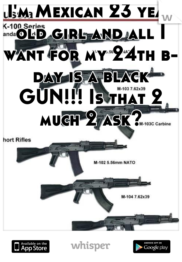 I'm Mexican 23 year old girl and all I want for my 24th b-day is a black GUN!!! Is that 2 much 2 ask?