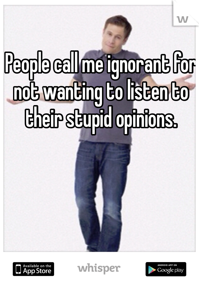 People call me ignorant for not wanting to listen to their stupid opinions.