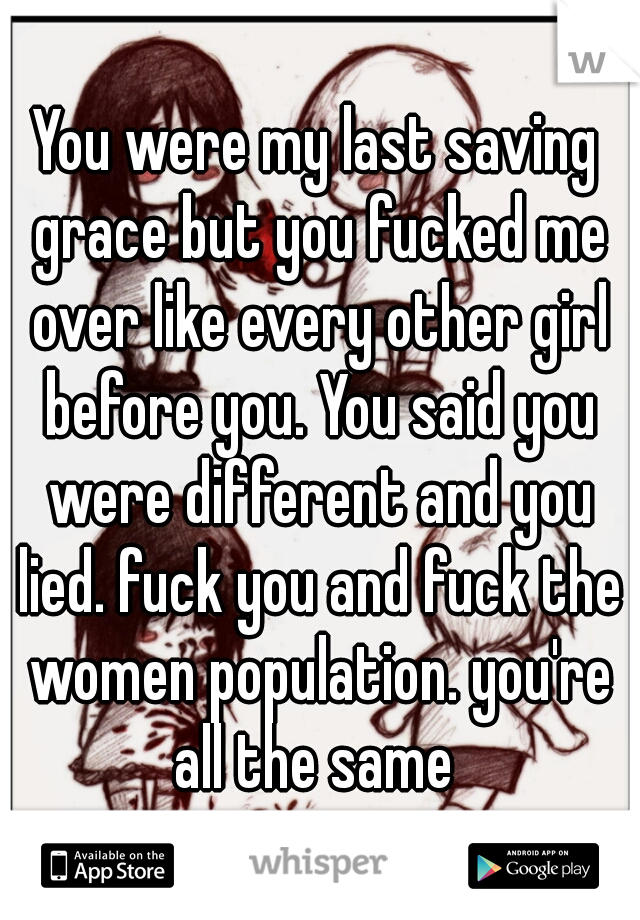 You were my last saving grace but you fucked me over like every other girl before you. You said you were different and you lied. fuck you and fuck the women population. you're all the same 