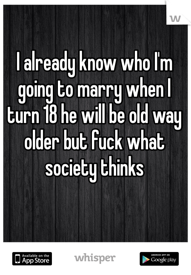 I already know who I'm going to marry when I turn 18 he will be old way older but fuck what society thinks 