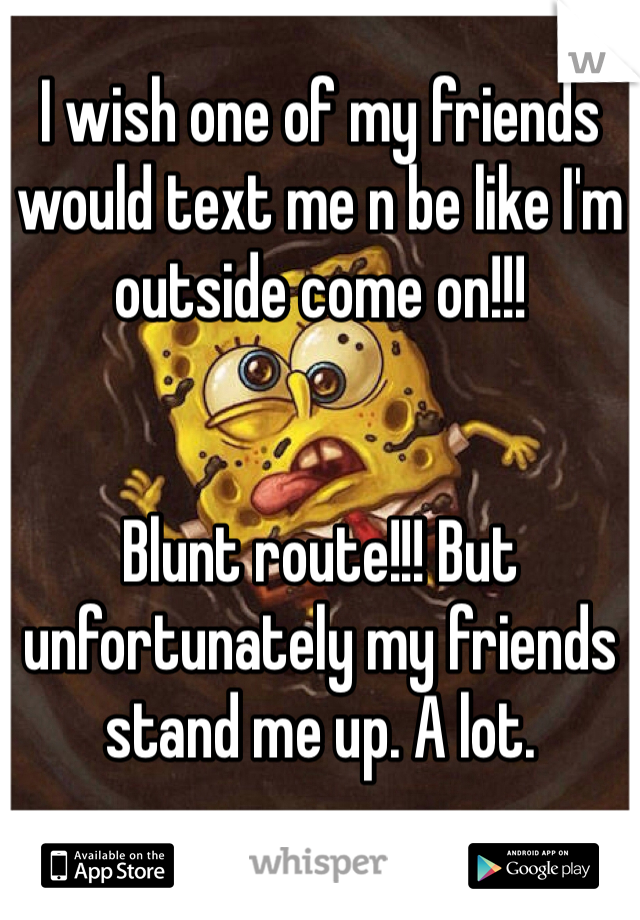 I wish one of my friends would text me n be like I'm outside come on!!! 


Blunt route!!! But unfortunately my friends stand me up. A lot. 