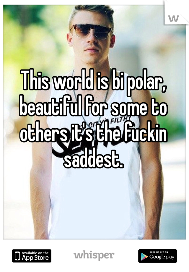 This world is bi polar, beautiful for some to others it's the fuckin saddest. 