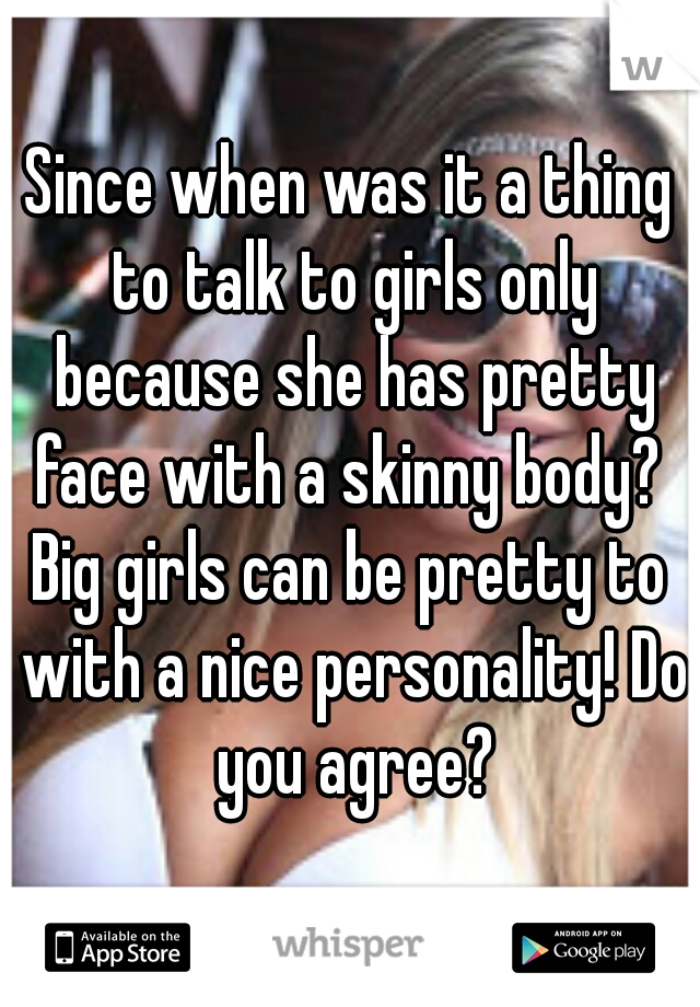Since when was it a thing to talk to girls only because she has pretty face with a skinny body? 
Big girls can be pretty to with a nice personality! Do you agree?