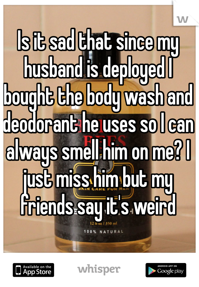 Is it sad that since my husband is deployed I bought the body wash and deodorant he uses so I can always smell him on me? I just miss him but my friends say it's weird