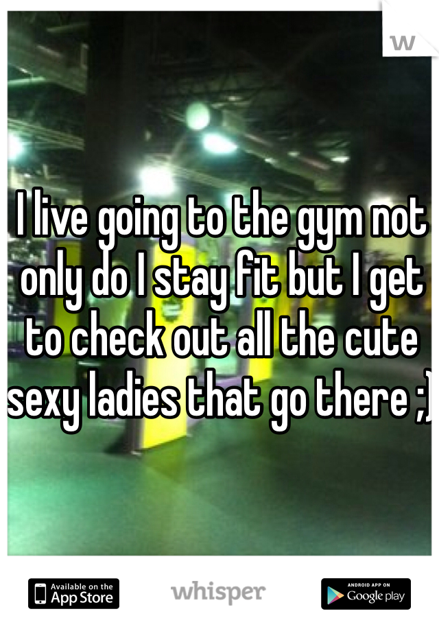 I live going to the gym not only do I stay fit but I get to check out all the cute sexy ladies that go there ;)