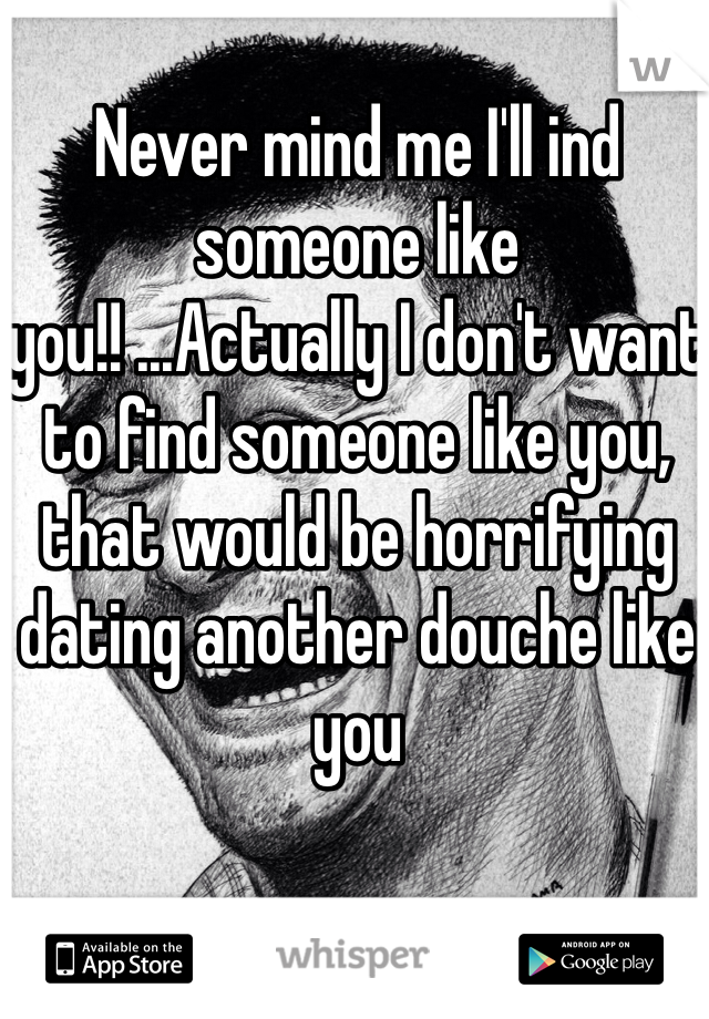 Never mind me I'll ind someone like you!! ...Actually I don't want to find someone like you, that would be horrifying dating another douche like you