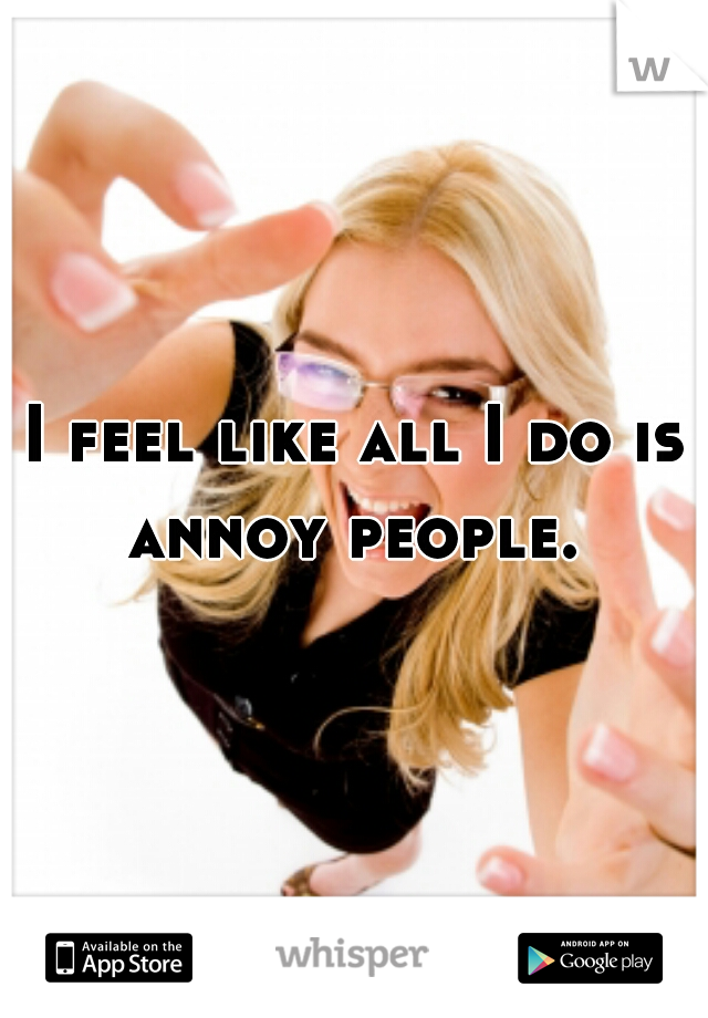 I feel like all I do is annoy people. 