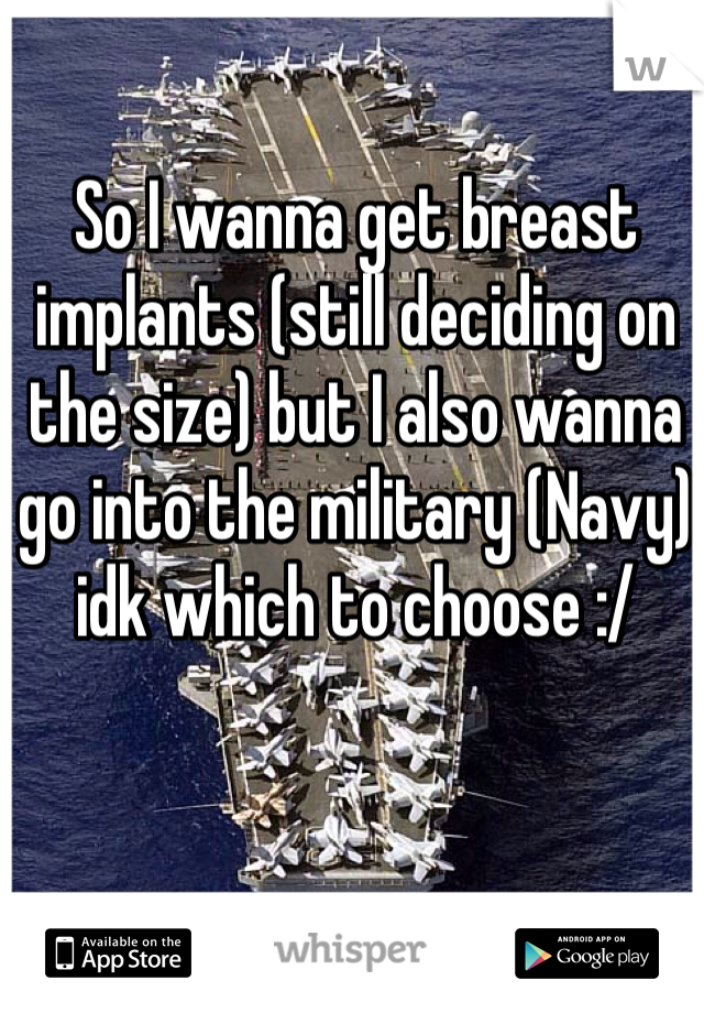 So I wanna get breast implants (still deciding on the size) but I also wanna go into the military (Navy) idk which to choose :/ 