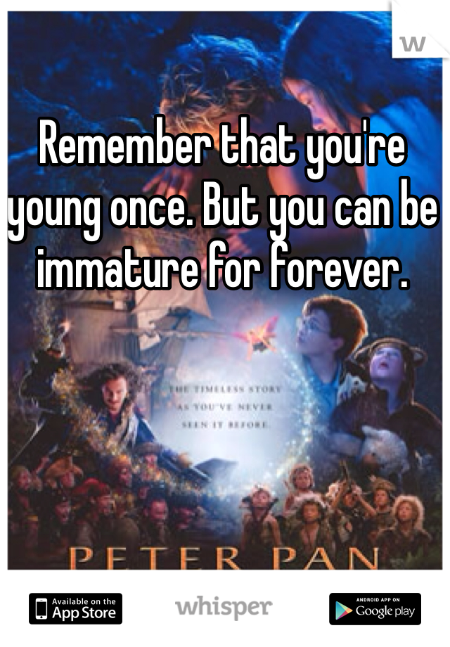 Remember that you're young once. But you can be immature for forever.