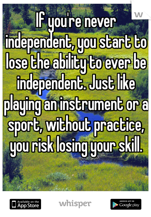 If you're never independent, you start to lose the ability to ever be independent. Just like playing an instrument or a sport, without practice, you risk losing your skill.