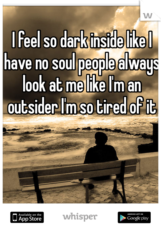 I feel so dark inside like I have no soul people always look at me like I'm an outsider I'm so tired of it