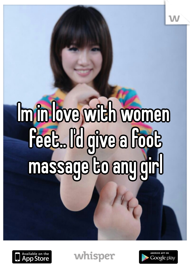 Im in love with women feet.. I'd give a foot massage to any girl