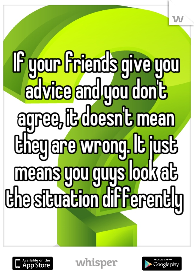 If your friends give you advice and you don't agree, it doesn't mean they are wrong. It just means you guys look at the situation differently 