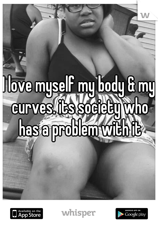 I love myself my body & my curves. its society who has a problem with it