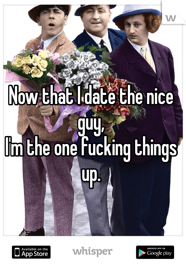 Now that I date the nice guy,
I'm the one fucking things up.