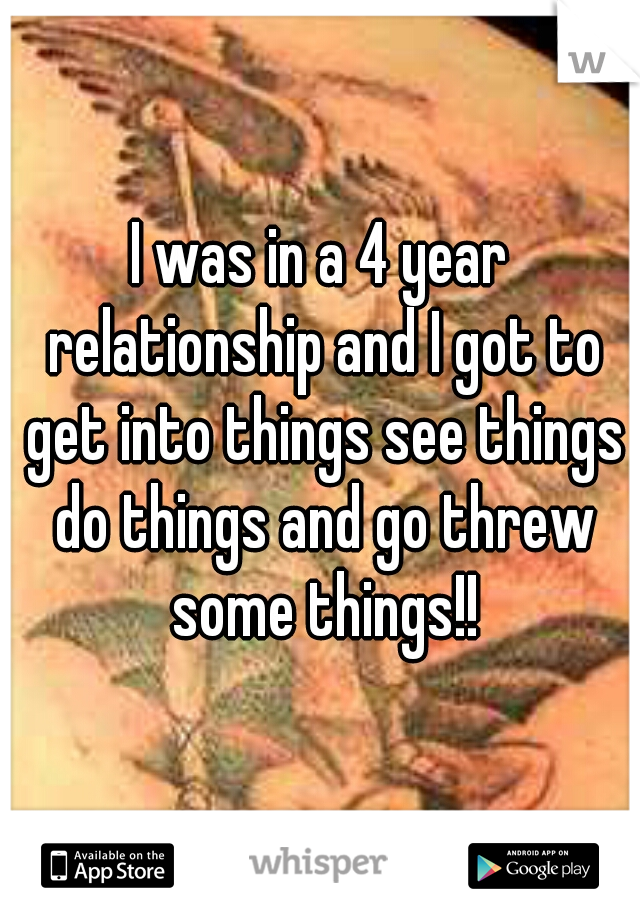 I was in a 4 year relationship and I got to get into things see things do things and go threw some things!!