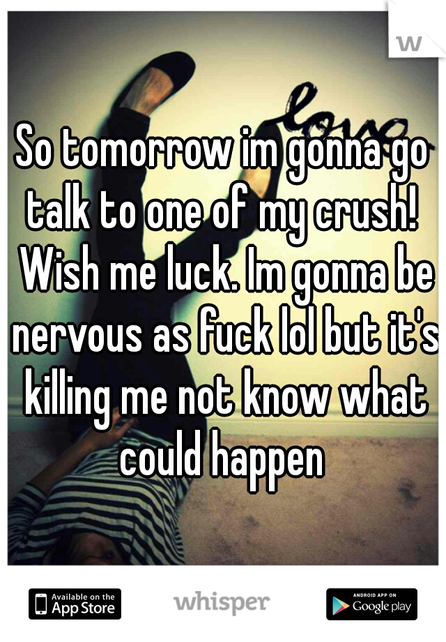 So tomorrow im gonna go talk to one of my crush!  Wish me luck. Im gonna be nervous as fuck lol but it's killing me not know what could happen 