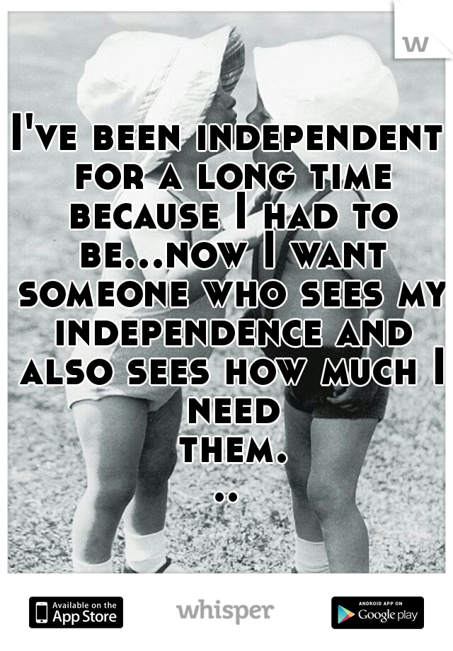 I've been independent for a long time because I had to be...now I want someone who sees my independence and also sees how much I need them...