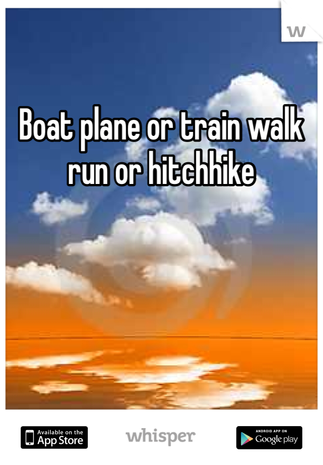 Boat plane or train walk run or hitchhike 