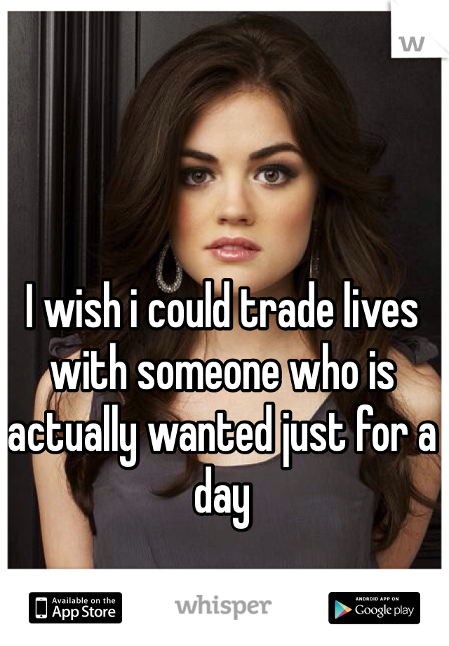 I wish i could trade lives with someone who is actually wanted just for a day