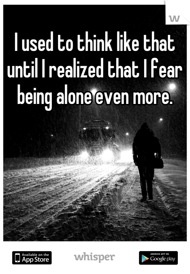 I used to think like that until I realized that I fear being alone even more.
